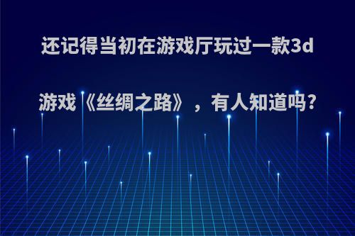 还记得当初在游戏厅玩过一款3d游戏《丝绸之路》，有人知道吗?(单机游戏丝绸之路)