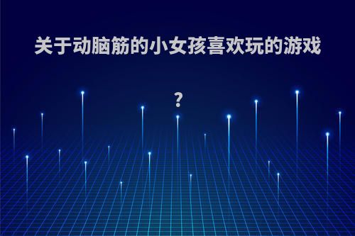 关于动脑筋的小女孩喜欢玩的游戏?