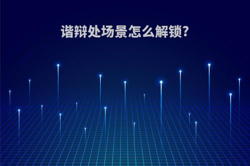 谐辩处场景怎么解锁?