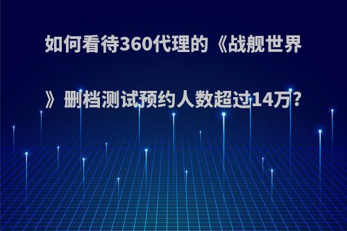 如何看待360代理的《战舰世界》删档测试预约人数超过14万?