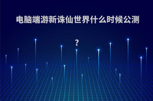 电脑端游新诛仙世界什么时候公测?