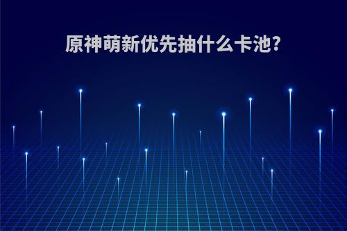 原神萌新优先抽什么卡池?