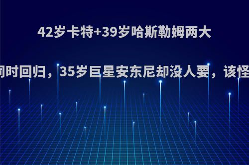 42岁卡特+39岁哈斯勒姆两大传奇或同时回归，35岁巨星安东尼却没人要，该怪火箭吗?