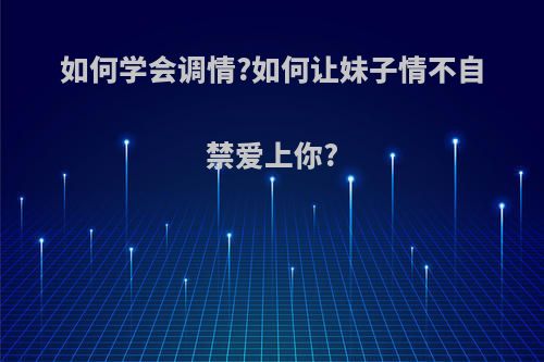 如何学会调情?如何让妹子情不自禁爱上你?