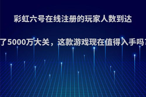 彩虹六号在线注册的玩家人数到达了5000万大关，这款游戏现在值得入手吗?