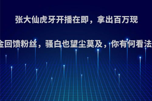 张大仙虎牙开播在即，拿出百万现金回馈粉丝，骚白也望尘莫及，你有何看法?