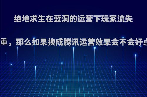 绝地求生在蓝洞的运营下玩家流失惨重，那么如果换成腾讯运营效果会不会好点?