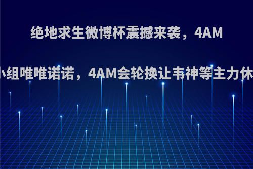 绝地求生微博杯震撼来袭，4AM死亡小组唯唯诺诺，4AM会轮换让韦神等主力休息吗?