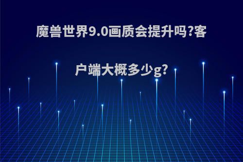 魔兽世界9.0画质会提升吗?客户端大概多少g?