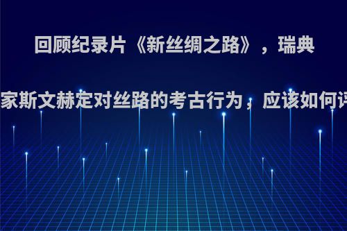 回顾纪录片《新丝绸之路》，瑞典探险家斯文赫定对丝路的考古行为，应该如何评价?