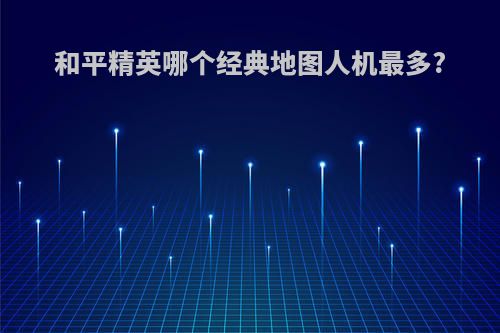 和平精英哪个经典地图人机最多?