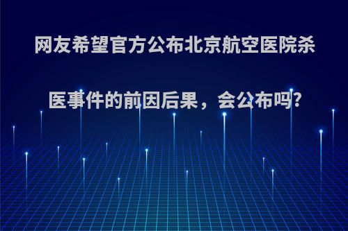 网友希望官方公布北京航空医院杀医事件的前因后果，会公布吗?