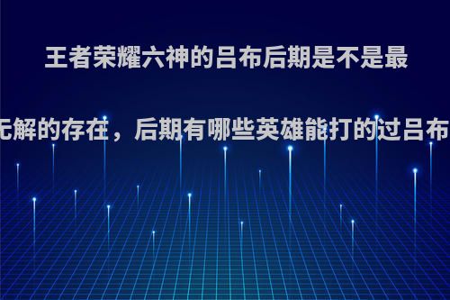 王者荣耀六神的吕布后期是不是最无解的存在，后期有哪些英雄能打的过吕布?