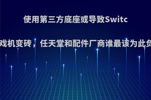 使用第三方底座或导致Switch游戏机变砖，任天堂和配件厂商谁最该为此负责?