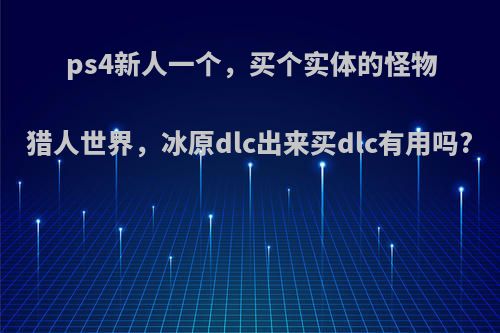 ps4新人一个，买个实体的怪物猎人世界，冰原dlc出来买dlc有用吗?