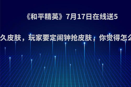 《和平精英》7月17日在线送5款永久皮肤，玩家要定闹钟抢皮肤，你觉得怎么样?