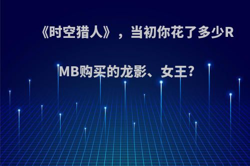 《时空猎人》，当初你花了多少RMB购买的龙影、女王?