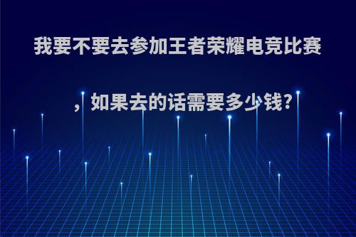 我要不要去参加王者荣耀电竞比赛，如果去的话需要多少钱?