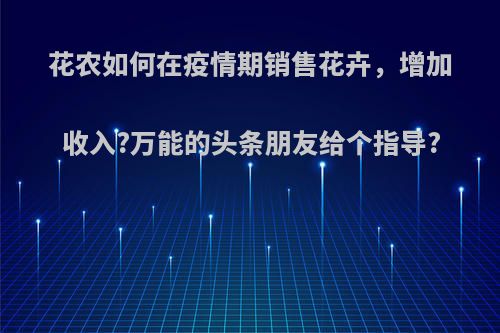 花农如何在疫情期销售花卉，增加收入?万能的头条朋友给个指导?