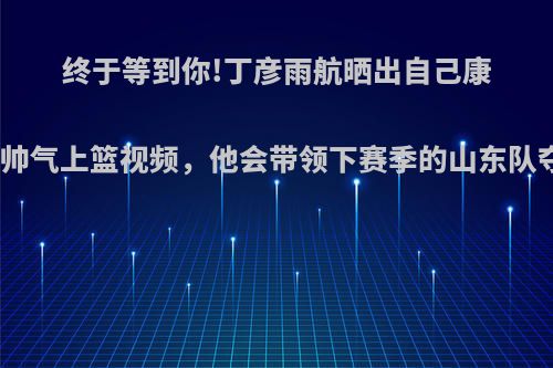 终于等到你!丁彦雨航晒出自己康复训练帅气上篮视频，他会带领下赛季的山东队夺冠么?