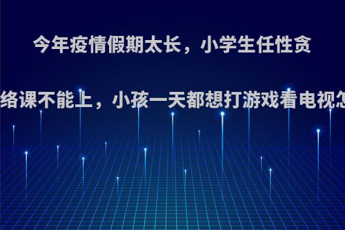 今年疫情假期太长，小学生任性贪玩，网络课不能上，小孩一天都想打游戏看电视怎么办?