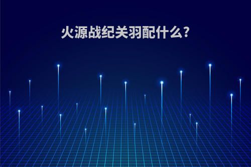 火源战纪关羽配什么?