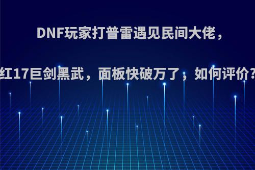 DNF玩家打普雷遇见民间大佬，红17巨剑黑武，面板快破万了，如何评价?