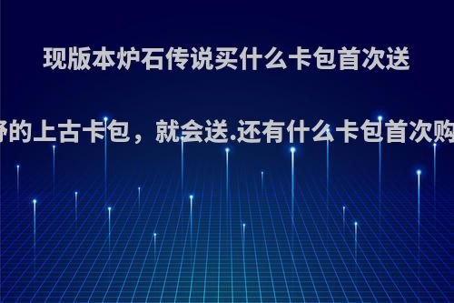 现版本炉石传说买什么卡包首次送橙卡，像是买狂野的上古卡包，就会送.还有什么卡包首次购买以后会送卡呢?