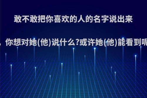 敢不敢把你喜欢的人的名字说出来，你想对她(他)说什么?或许她(他)能看到呢?