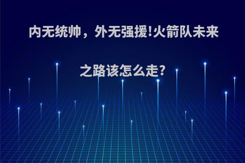 内无统帅，外无强援!火箭队未来之路该怎么走?