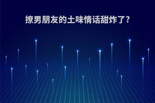 撩男朋友的土味情话甜炸了?