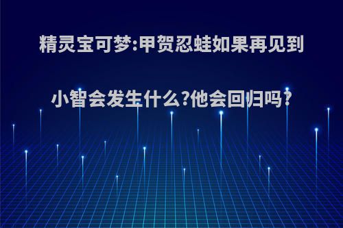 精灵宝可梦:甲贺忍蛙如果再见到小智会发生什么?他会回归吗?