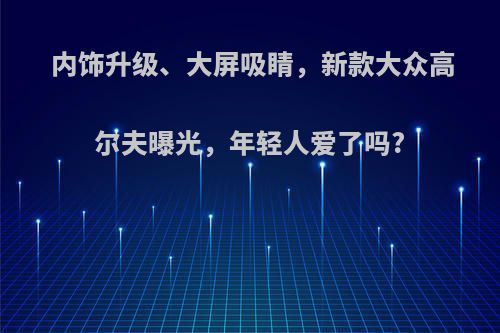 内饰升级、大屏吸睛，新款大众高尔夫曝光，年轻人爱了吗?