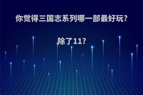 你觉得三国志系列哪一部最好玩?除了11?