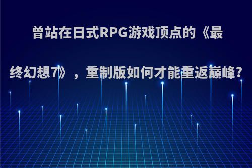 曾站在日式RPG游戏顶点的《最终幻想7》，重制版如何才能重返巅峰?