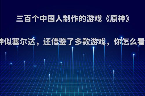 三百个中国人制作的游戏《原神》神似塞尔达，还借鉴了多款游戏，你怎么看?