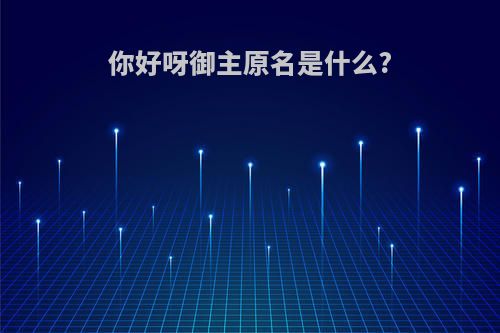 你好呀御主原名是什么?