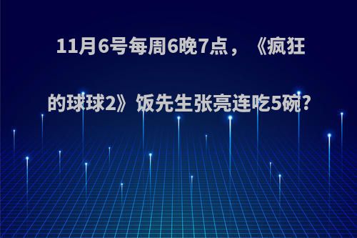 11月6号每周6晚7点，《疯狂的球球2》饭先生张亮连吃5碗?