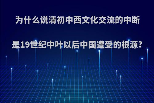 为什么说清初中西文化交流的中断是19世纪中叶以后中国遭受的根源?