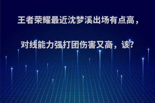 王者荣耀最近沈梦溪出场有点高，对线能力强打团伤害又高，该?