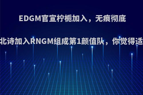 EDGM官宣柠栀加入，无痕彻底完蛋!北诗加入RNGM组成第1颜值队，你觉得适合吗?