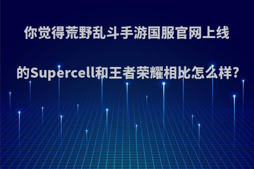 你觉得荒野乱斗手游国服官网上线的Supercell和王者荣耀相比怎么样?