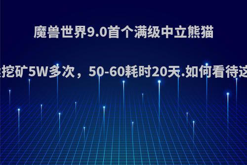 魔兽世界9.0首个满级中立熊猫人，连续挖矿5W多次，50-60耗时20天.如何看待这种玩法?