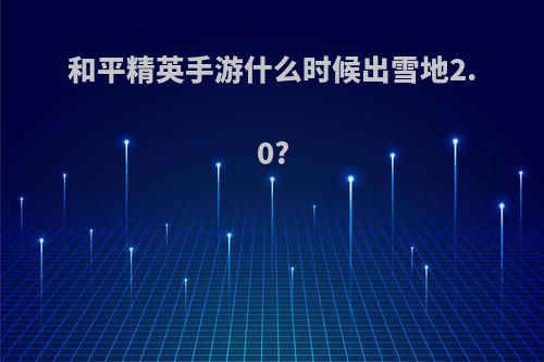 和平精英手游什么时候出雪地2.0?