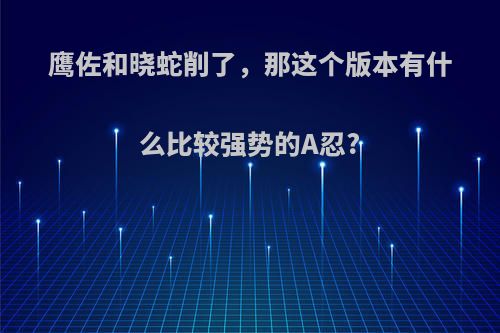 鹰佐和晓蛇削了，那这个版本有什么比较强势的A忍?