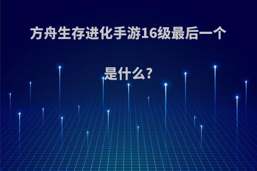 方舟生存进化手游16级最后一个是什么?