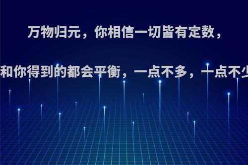 万物归元，你相信一切皆有定数，所有你失去的和你得到的都会平衡，一点不多，一点不少吗，为什么?