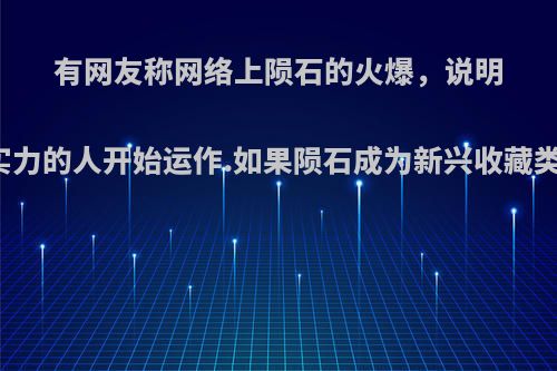 有网友称网络上陨石的火爆，说明陨石已经被有实力的人开始运作.如果陨石成为新兴收藏类，你如何看待?