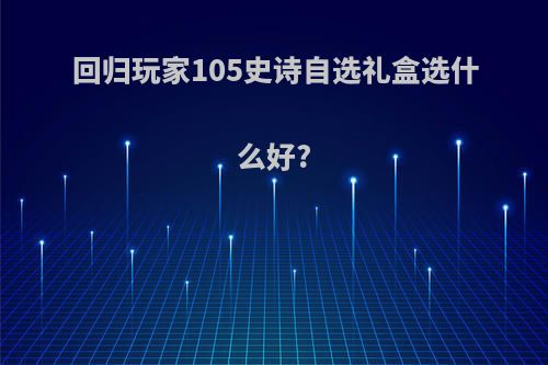 回归玩家105史诗自选礼盒选什么好?