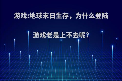 游戏:地球末日生存，为什么登陆游戏老是上不去呢?